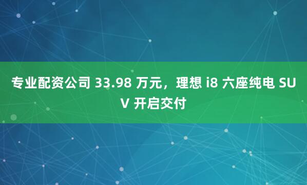 专业配资公司 33.98 万元，理想 i8 六座纯电 SUV 开启交付