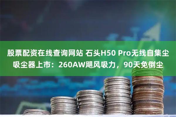 股票配资在线查询网站 石头H50 Pro无线自集尘吸尘器上市：260AW飓风吸力，90天免倒尘