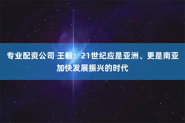 专业配资公司 王毅：21世纪应是亚洲、更是南亚加快发展振兴的时代