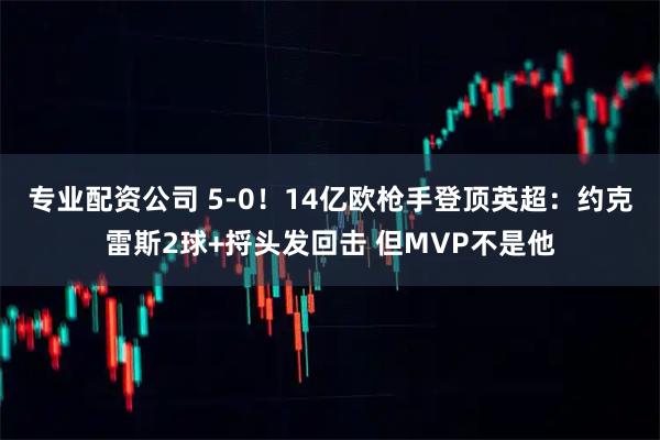 专业配资公司 5-0!14亿欧枪手登顶英超:约克雷斯2球+捋头发回击 但MVP不是他