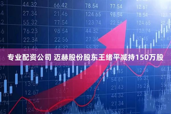 专业配资公司 迈赫股份股东王绪平减持150万股