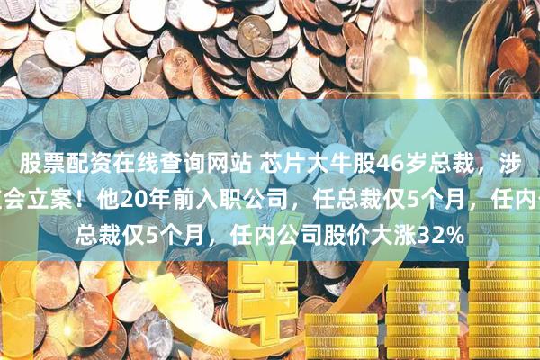 股票配资在线查询网站 芯片大牛股46岁总裁,涉嫌内幕交易被证监会立案!他20年前入职公司,任总裁仅5个月,任内公司股价大涨32%