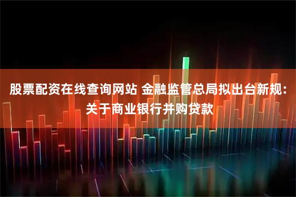 股票配资在线查询网站 金融监管总局拟出台新规: 关于商业银行并购贷款