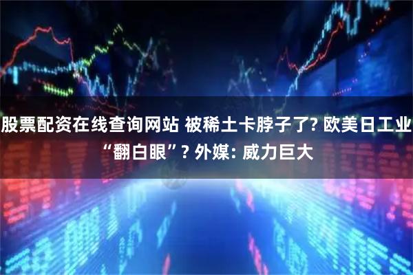 股票配资在线查询网站 被稀土卡脖子了? 欧美日工业“翻白眼”? 外媒: 威力巨大