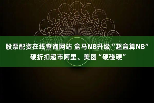 股票配资在线查询网站 盒马NB升级“超盒算NB” 硬折扣超市阿里、美团“硬碰硬”