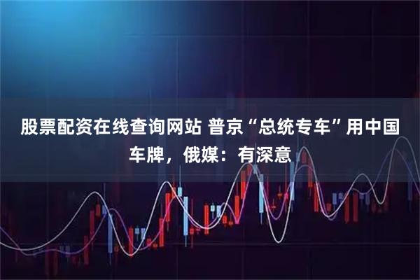 股票配资在线查询网站 普京“总统专车”用中国车牌，俄媒：有深意