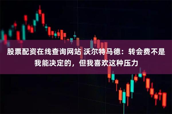 股票配资在线查询网站 沃尔特马德：转会费不是我能决定的，但我喜欢这种压力
