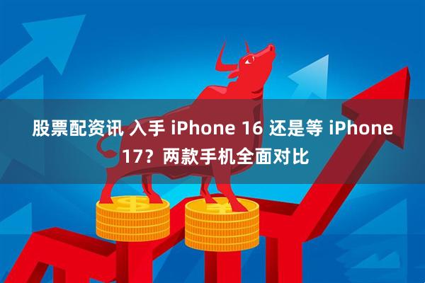 股票配资讯 入手 iPhone 16 还是等 iPhone 17?两款手机全面对比