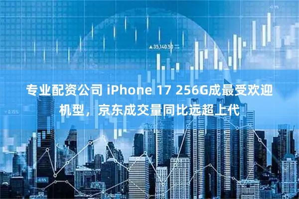专业配资公司 iPhone 17 256G成最受欢迎机型，京东成交量同比远超上代