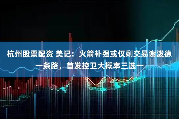 杭州股票配资 美记：火箭补强或仅剩交易谢泼德一条路，首发控卫大概率三选一