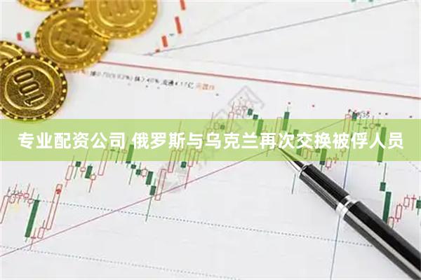 专业配资公司 俄罗斯与乌克兰再次交换被俘人员