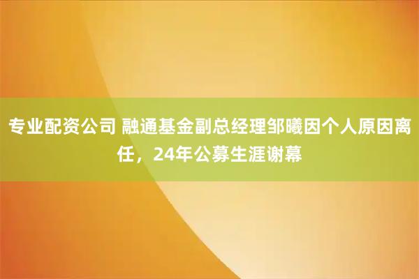 专业配资公司 融通基金副总经理邹曦因个人原因离任，24年公募生涯谢幕