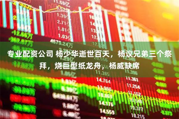 专业配资公司 杨少华逝世百天，杨议兄弟三个祭拜，烧巨型纸龙舟，杨威缺席