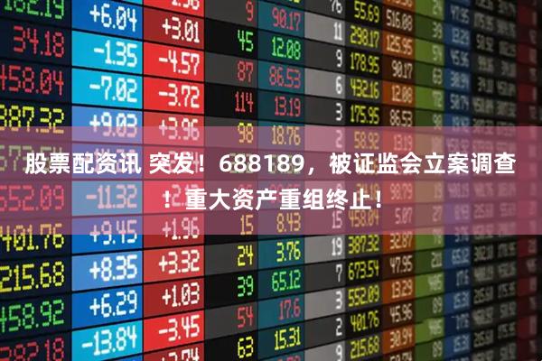 股票配资讯 突发！688189，被证监会立案调查！重大资产重组终止！