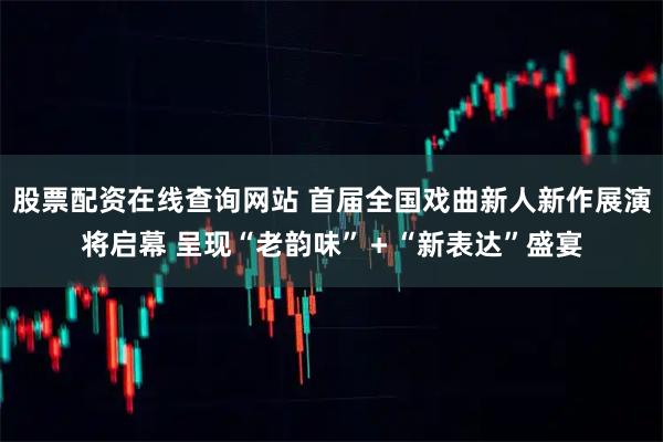 股票配资在线查询网站 首届全国戏曲新人新作展演将启幕 呈现“老韵味”＋“新表达”盛宴