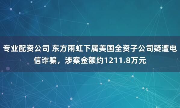 专业配资公司 东方雨虹下属美国全资子公司疑遭电信诈骗，涉案金额约1211.8万元