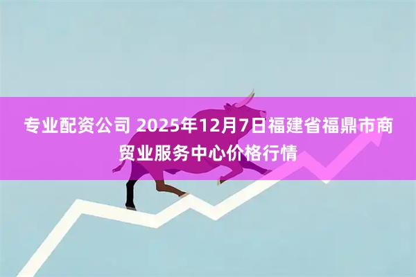 专业配资公司 2025年12月7日福建省福鼎市商贸业服务中心价格行情