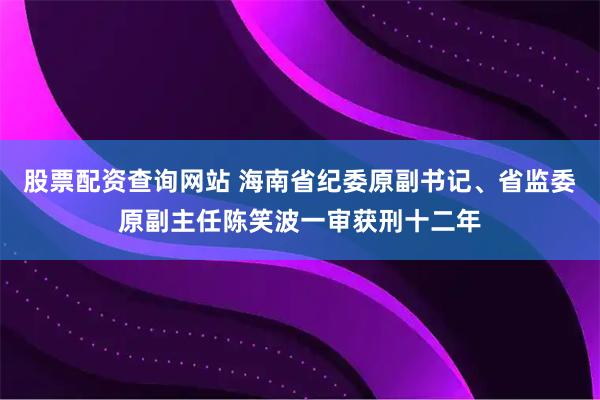 股票配资查询网站 海南省纪委原副书记、省监委原副主任陈笑波一审获刑十二年