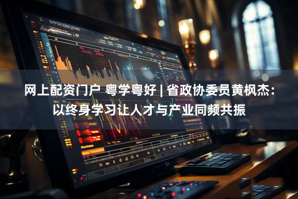 网上配资门户 粤学粤好 | 省政协委员黄枫杰：以终身学习让人才与产业同频共振