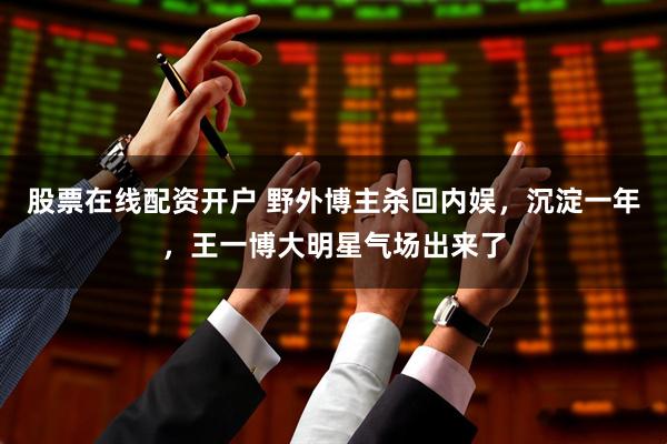 股票在线配资开户 野外博主杀回内娱，沉淀一年，王一博大明星气场出来了