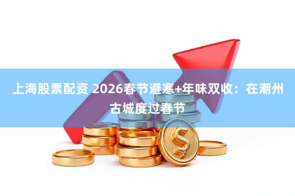 上海股票配资 2026春节避寒+年味双收：在潮州古城度过春节