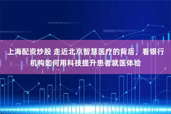 上海配资炒股 走近北京智慧医疗的背后，看银行机构如何用科技提升患者就医体验