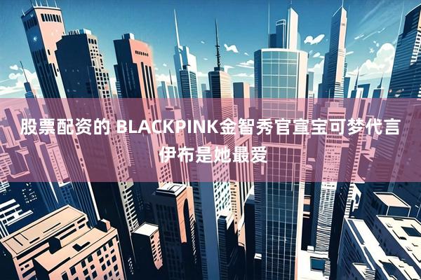 股票配资的 BLACKPINK金智秀官宣宝可梦代言 伊布是她最爱