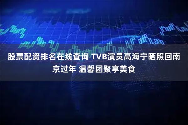 股票配资排名在线查询 TVB演员高海宁晒照回南京过年 温馨团聚享美食