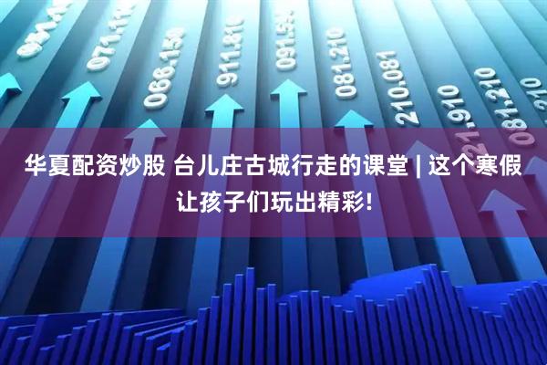 华夏配资炒股 台儿庄古城行走的课堂 | 这个寒假让孩子们玩出精彩!