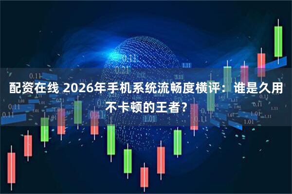 配资在线 2026年手机系统流畅度横评：谁是久用不卡顿的王者？