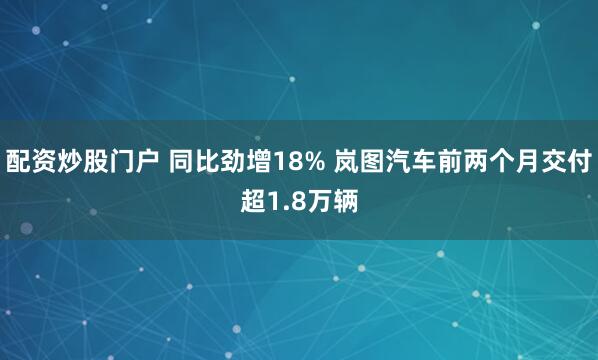 配资炒股门户 同比劲增18% 岚图汽车前两个月交付超1.8万辆