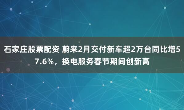 石家庄股票配资 蔚来2月交付新车超2万台同比增57.6%，换电服务春节期间创新高