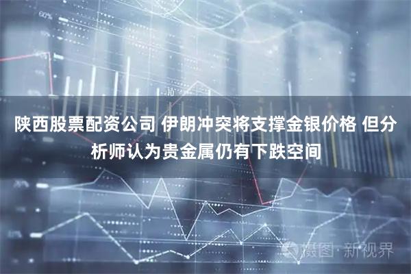 陕西股票配资公司 伊朗冲突将支撑金银价格 但分析师认为贵金属仍有下跌空间