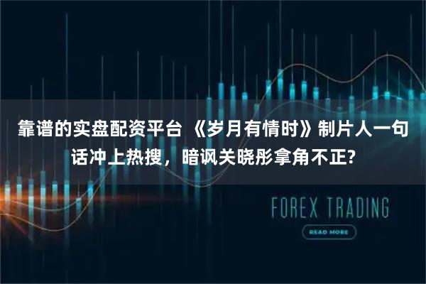 靠谱的实盘配资平台 《岁月有情时》制片人一句话冲上热搜，暗讽关晓彤拿角不正?