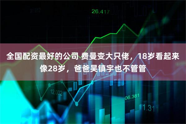 全国配资最好的公司 费曼变大只佬，18岁看起来像28岁，爸爸吴镇宇也不管管