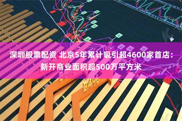 深圳股票配资 北京5年累计吸引超4600家首店：新开商业面积超500万平方米