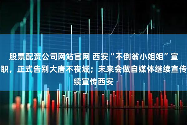 股票配资公司网站官网 西安“不倒翁小姐姐”宣布离职，正式告别大唐不夜城；未来会做自媒体继续宣传西安