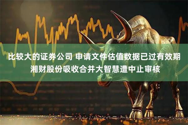 比较大的证券公司 申请文件估值数据已过有效期 湘财股份吸收合并大智慧遭中止审核