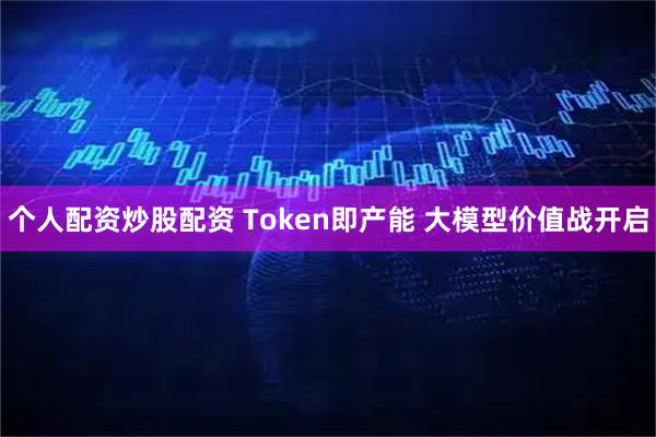 个人配资炒股配资 Token即产能 大模型价值战开启
