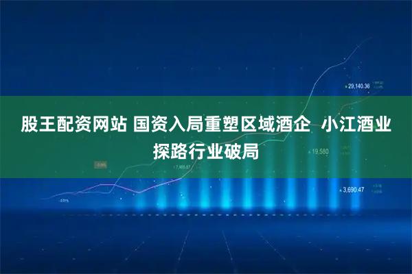 股王配资网站 国资入局重塑区域酒企  小江酒业探路行业破局