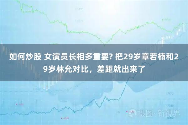 如何炒股 女演员长相多重要? 把29岁章若楠和29岁林允对比,差距就出来了
