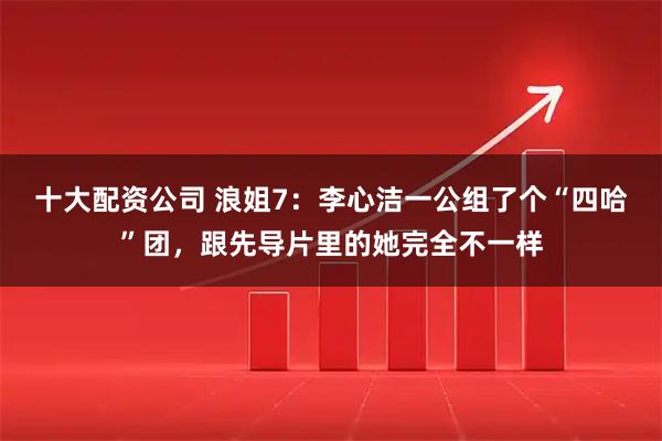 十大配资公司 浪姐7：李心洁一公组了个“四哈”团，跟先导片里的她完全不一样