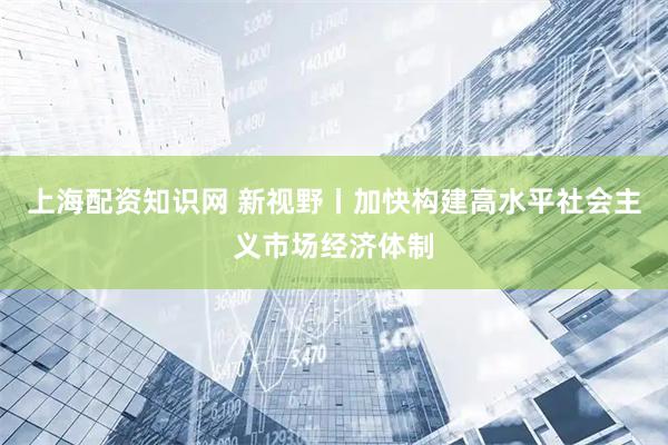 上海配资知识网 新视野丨加快构建高水平社会主义市场经济体制