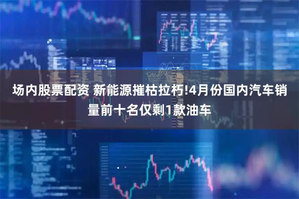 场内股票配资 新能源摧枯拉朽!4月份国内汽车销量前十名仅剩1款油车
