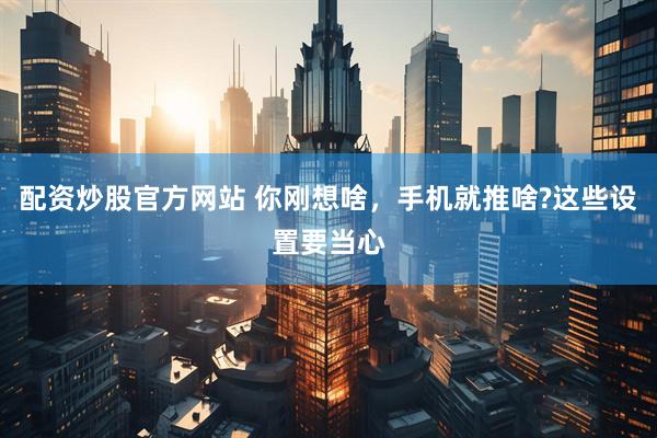 配资炒股官方网站 你刚想啥，手机就推啥?这些设置要当心