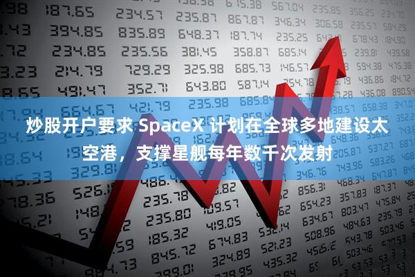 炒股开户要求 SpaceX 计划在全球多地建设太空港，支撑星舰每年数千次发射