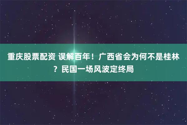 重庆股票配资 误解百年！广西省会为何不是桂林？民国一场风波定终局