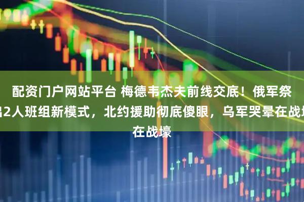 配资门户网站平台 梅德韦杰夫前线交底！俄军祭出2人班组新模式，北约援助彻底傻眼，乌军哭晕在战壕