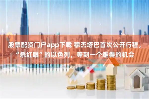股票配资门户app下载 穆杰塔巴首次公开行程,“杀红眼”的以色列,等到一个难得的机会