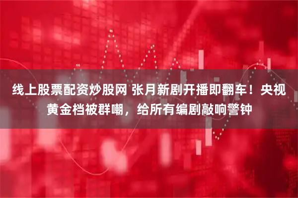 线上股票配资炒股网 张月新剧开播即翻车！央视黄金档被群嘲，给所有编剧敲响警钟